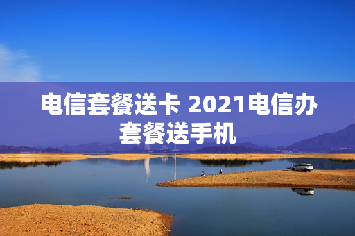 电信套餐送卡 2021电信办套餐送手机