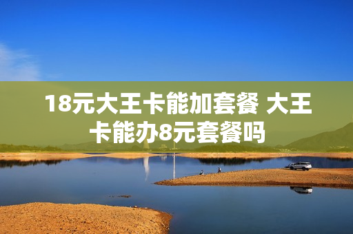 18元大王卡能加套餐 大王卡能办8元套餐吗