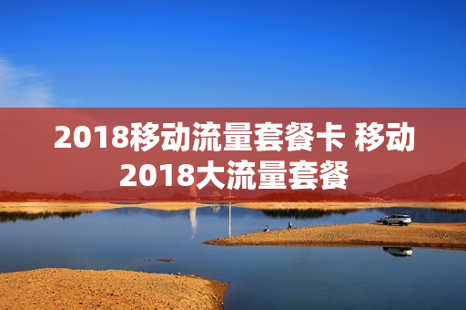 2018移动流量套餐卡 移动2018大流量套餐