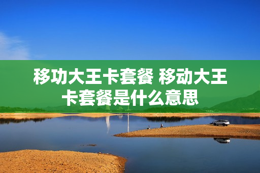 移功大王卡套餐 移动大王卡套餐是什么意思