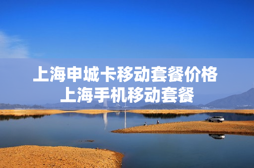 上海申城卡移动套餐价格 上海手机移动套餐