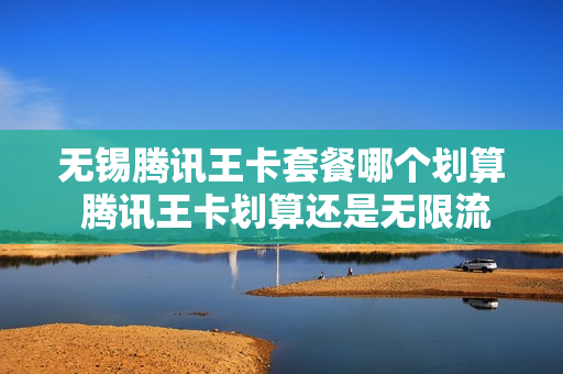 无锡腾讯王卡套餐哪个划算 腾讯王卡划算还是无限流量卡划算