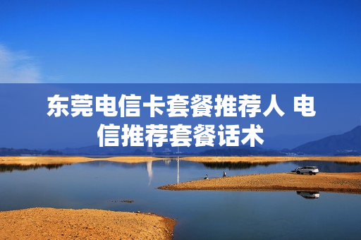 东莞电信卡套餐推荐人 电信推荐套餐话术