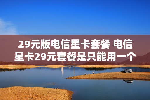 29元版电信星卡套餐 电信星卡29元套餐是只能用一个月吗
