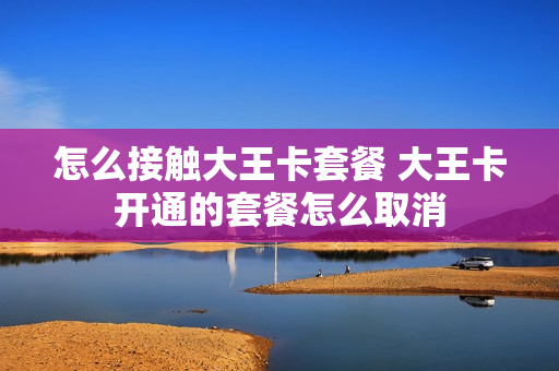 怎么接触大王卡套餐 大王卡开通的套餐怎么取消