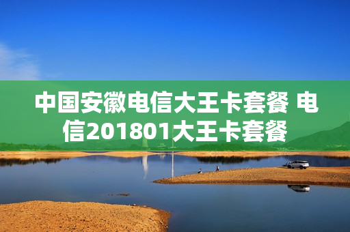中国安徽电信大王卡套餐 电信201801大王卡套餐