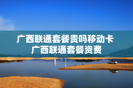 广西联通套餐贵吗移动卡 广西联通套餐资费