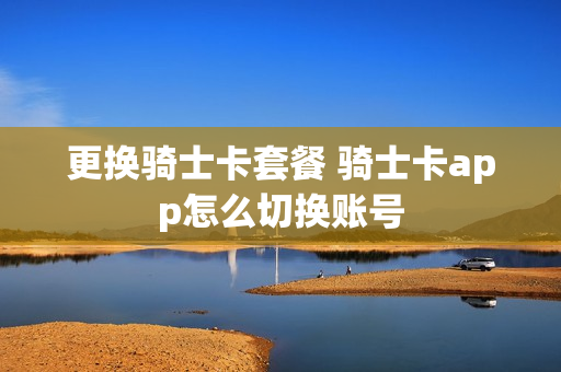 更换骑士卡套餐 骑士卡app怎么切换账号