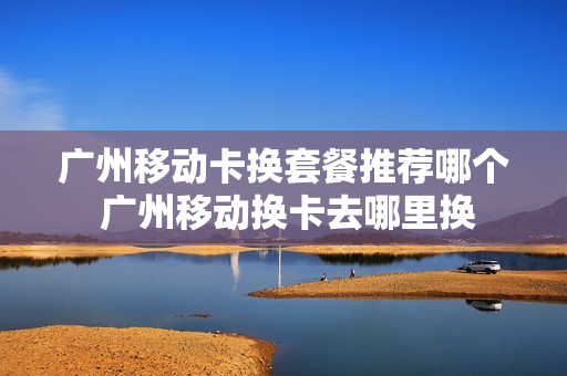 广州移动卡换套餐推荐哪个 广州移动换卡去哪里换