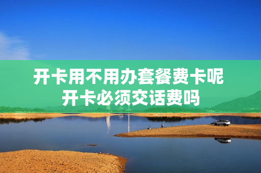 开卡用不用办套餐费卡呢 开卡必须交话费吗
