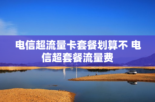 电信超流量卡套餐划算不 电信超套餐流量费