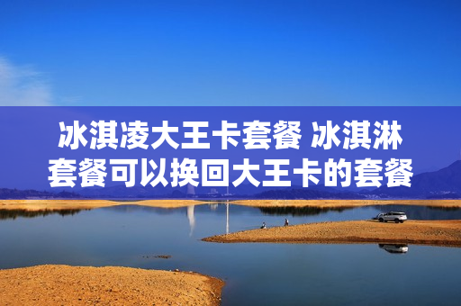 冰淇凌大王卡套餐 冰淇淋套餐可以换回大王卡的套餐吗