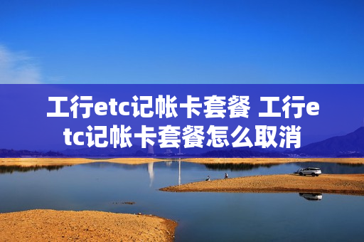 工行etc记帐卡套餐 工行etc记帐卡套餐怎么取消