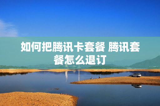 如何把腾讯卡套餐 腾讯套餐怎么退订