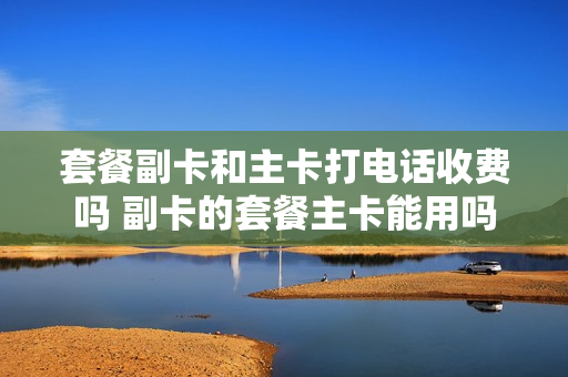 套餐副卡和主卡打电话收费吗 副卡的套餐主卡能用吗