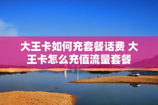 大王卡如何充套餐话费 大王卡怎么充值流量套餐