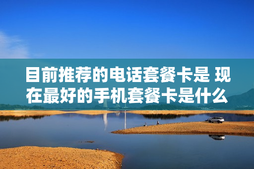 目前推荐的电话套餐卡是 现在最好的手机套餐卡是什么