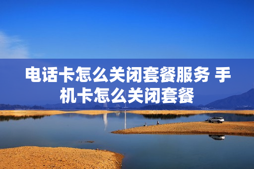 电话卡怎么关闭套餐服务 手机卡怎么关闭套餐