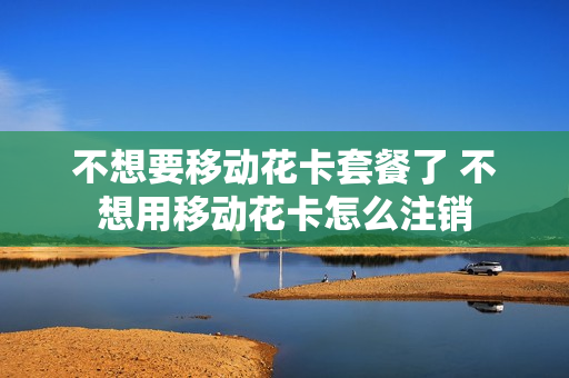 不想要移动花卡套餐了 不想用移动花卡怎么注销