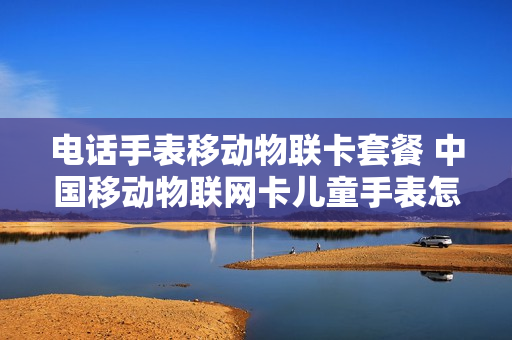 电话手表移动物联卡套餐 中国移动物联网卡儿童手表怎么收费