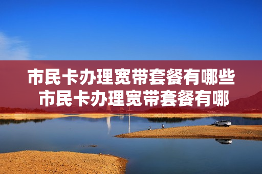 市民卡办理宽带套餐有哪些 市民卡办理宽带套餐有哪些服务