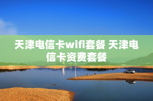 天津电信卡wifi套餐 天津电信卡资费套餐