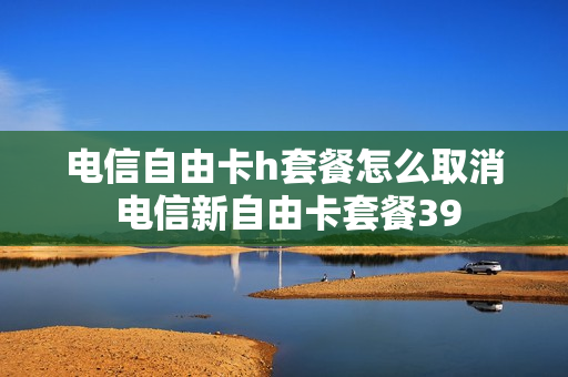 电信自由卡h套餐怎么取消 电信新自由卡套餐39