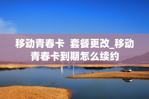 移动青春卡  套餐更改_移动青春卡到期怎么续约