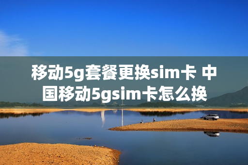 移动5g套餐更换sim卡 中国移动5gsim卡怎么换
