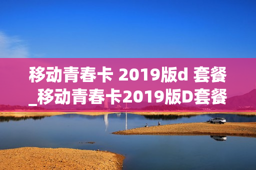 移动青春卡 2019版d 套餐_移动青春卡2019版D套餐失效了还能用吗