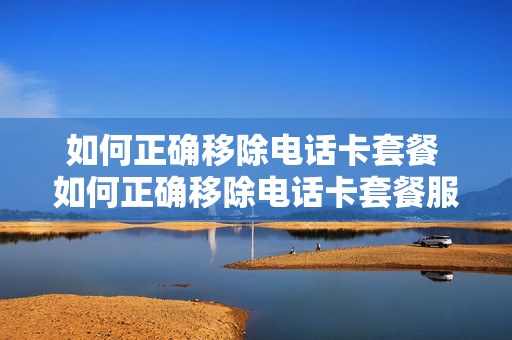 如何正确移除电话卡套餐 如何正确移除电话卡套餐服务