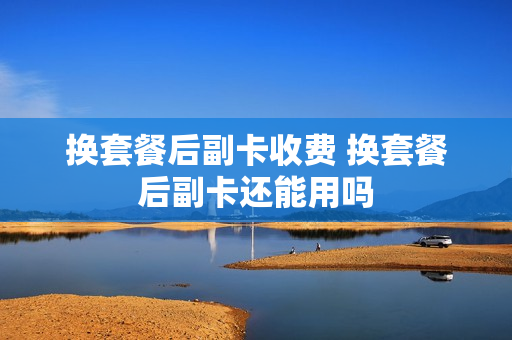 换套餐后副卡收费 换套餐后副卡还能用吗