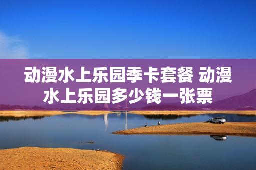 动漫水上乐园季卡套餐 动漫水上乐园多少钱一张票