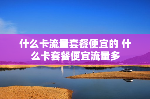 什么卡流量套餐便宜的 什么卡套餐便宜流量多