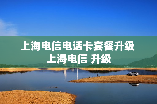 上海电信电话卡套餐升级 上海电信 升级
