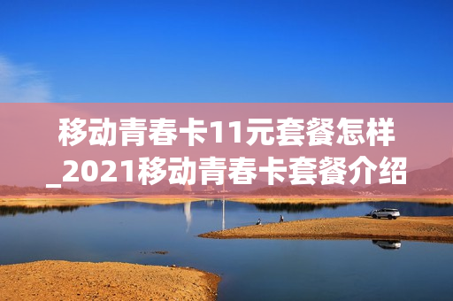 移动青春卡11元套餐怎样_2021移动青春卡套餐介绍