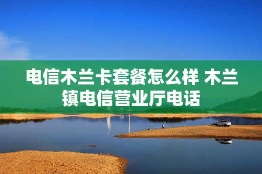 电信木兰卡套餐怎么样 木兰镇电信营业厅电话