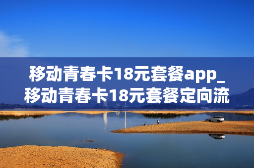 移动青春卡18元套餐app_移动青春卡18元套餐定向流量软件包括哪些