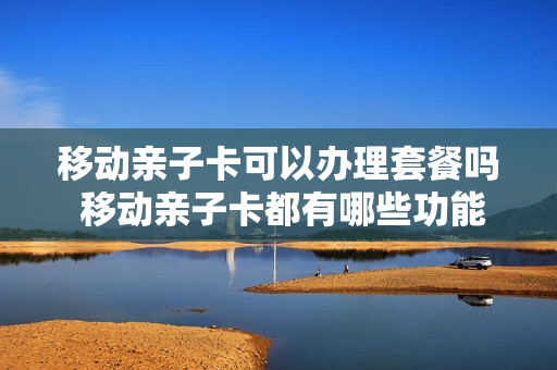 移动亲子卡可以办理套餐吗 移动亲子卡都有哪些功能