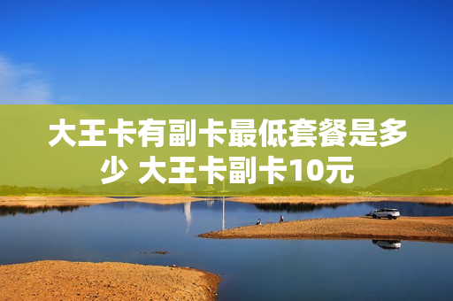 大王卡有副卡最低套餐是多少 大王卡副卡10元