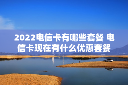 2022电信卡有哪些套餐 电信卡现在有什么优惠套餐