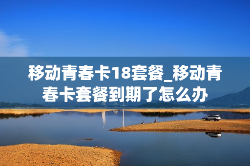 移动青春卡18套餐_移动青春卡套餐到期了怎么办