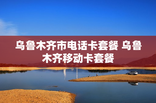 乌鲁木齐市电话卡套餐 乌鲁木齐移动卡套餐