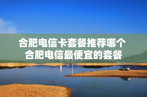 合肥电信卡套餐推荐哪个 合肥电信最便宜的套餐