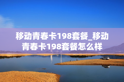 移动青春卡198套餐_移动青春卡198套餐怎么样