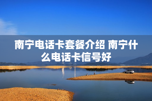 南宁电话卡套餐介绍 南宁什么电话卡信号好