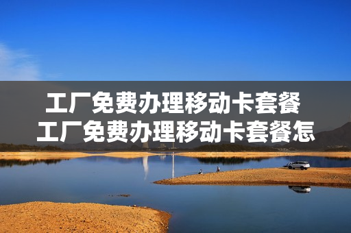 工厂免费办理移动卡套餐 工厂免费办理移动卡套餐怎么样