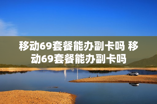 移动69套餐能办副卡吗 移动69套餐能办副卡吗