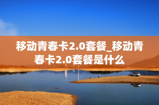 移动青春卡2.0套餐_移动青春卡2.0套餐是什么