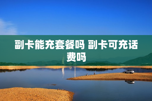 副卡能充套餐吗 副卡可充话费吗